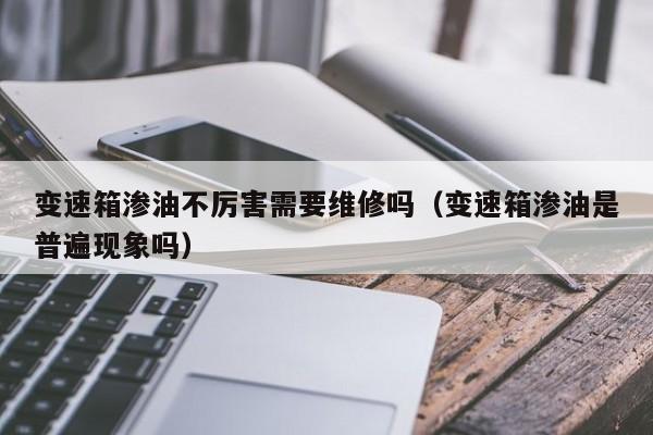 变速箱渗油不厉害需要维修吗（变速箱渗油是普遍现象吗）