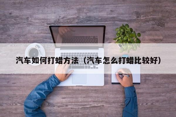 汽车如何打蜡方法（汽车怎么打蜡比较好）