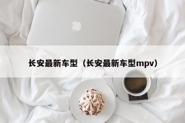 长安最新车型（长安最新车型mpv）