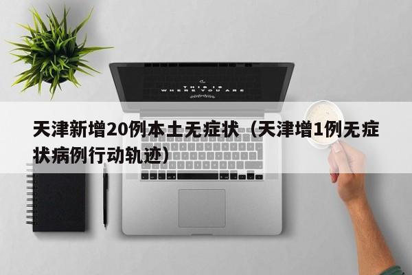 天津新增20例本土无症状（天津增1例无症状病例行动轨迹）