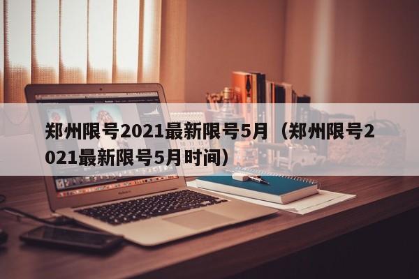 郑州限号2021最新限号5月（郑州限号2021最新限号5月时间）