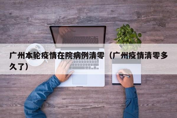 广州本轮疫情在院病例清零（广州疫情清零多久了）