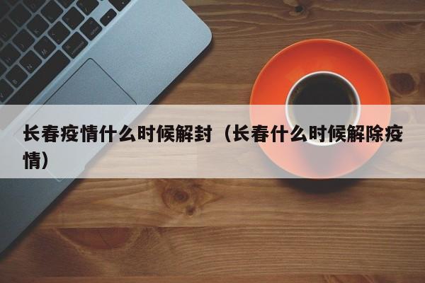 长春疫情什么时候解封（长春什么时候解除疫情）