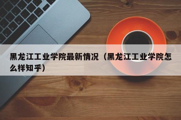 黑龙江工业学院最新情况（黑龙江工业学院怎么样知乎）