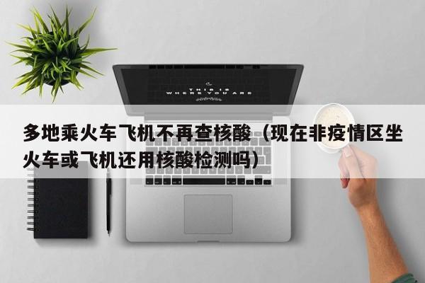 多地乘火车飞机不再查核酸（现在非疫情区坐火车或飞机还用核酸检测吗）
