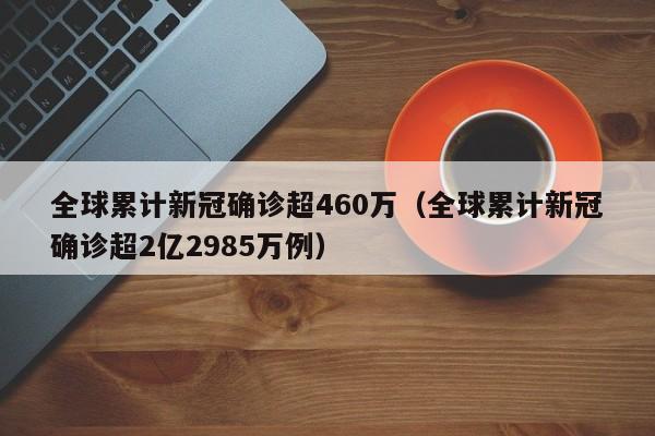 全球累计新冠确诊超460万（全球累计新冠确诊超2亿2985万例）