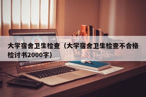 大学宿舍卫生检查（大学宿舍卫生检查不合格检讨书2000字）