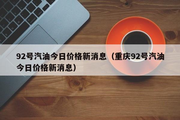 92号汽油今日价格新消息（重庆92号汽油今日价格新消息）