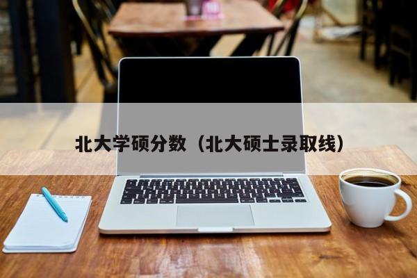 北大学硕分数（北大硕士录取线）