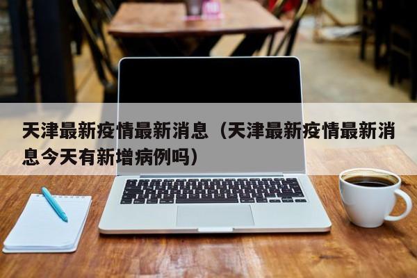 天津最新疫情最新消息（天津最新疫情最新消息今天有新增病例吗）