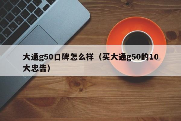 大通g50口碑怎么样（买大通g50的10大忠告）