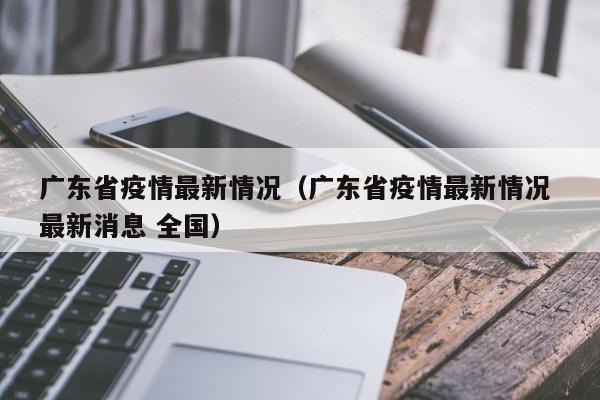 广东省疫情最新情况（广东省疫情最新情况 最新消息 全国）
