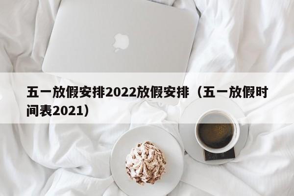 五一放假安排2022放假安排（五一放假时间表2021）