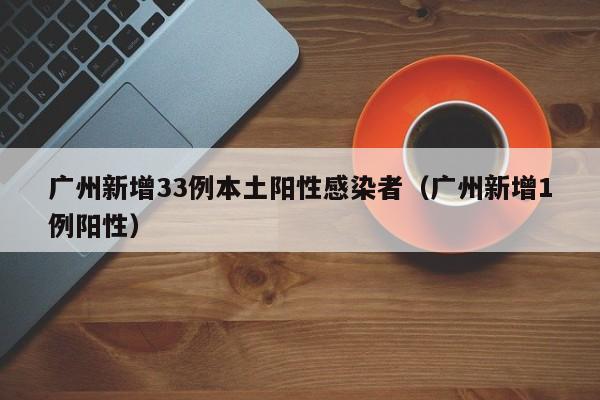 广州新增33例本土阳性感染者（广州新增1例阳性）