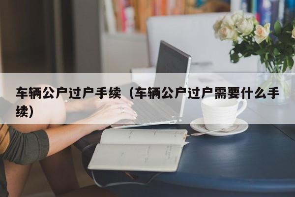 车辆公户过户手续（车辆公户过户需要什么手续）