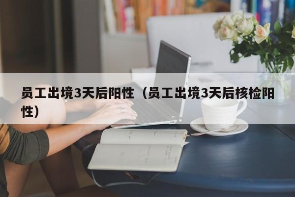 员工出境3天后阳性（员工出境3天后核检阳性）