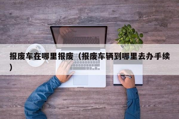 报废车在哪里报废（报废车辆到哪里去办手续）