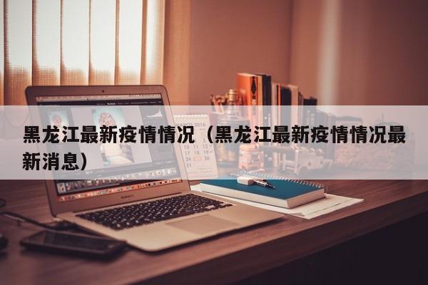 黑龙江最新疫情情况（黑龙江最新疫情情况最新消息）