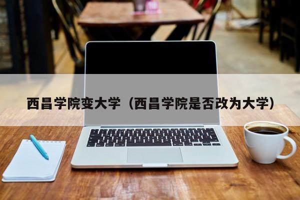 西昌学院变大学（西昌学院是否改为大学）