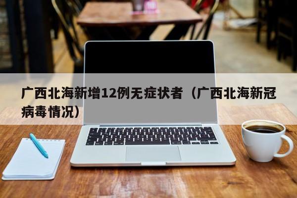 广西北海新增12例无症状者（广西北海新冠病毒情况）
