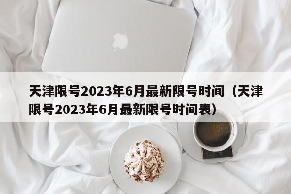 天津限号2023年6月最新限号时间（天津限号2023年6月最新限号时间表）