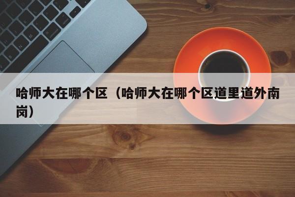 哈师大在哪个区（哈师大在哪个区道里道外南岗）